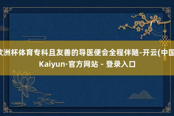 欧洲杯体育专科且友善的导医便会全程伴随-开云(中国)Kaiyun·官方网站 - 登录入口
