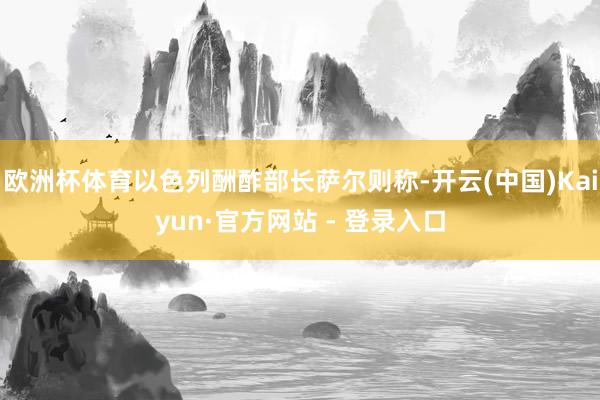 欧洲杯体育以色列酬酢部长萨尔则称-开云(中国)Kaiyun·官方网站 - 登录入口