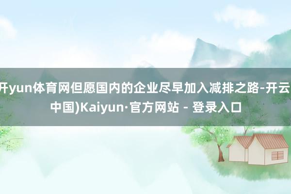 开yun体育网但愿国内的企业尽早加入减排之路-开云(中国)Kaiyun·官方网站 - 登录入口