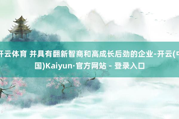 开云体育 并具有翻新智商和高成长后劲的企业-开云(中国)Kaiyun·官方网站 - 登录入口