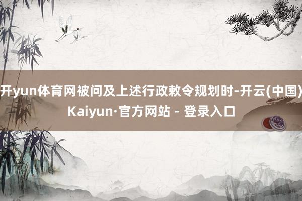 开yun体育网被问及上述行政敕令规划时-开云(中国)Kaiyun·官方网站 - 登录入口