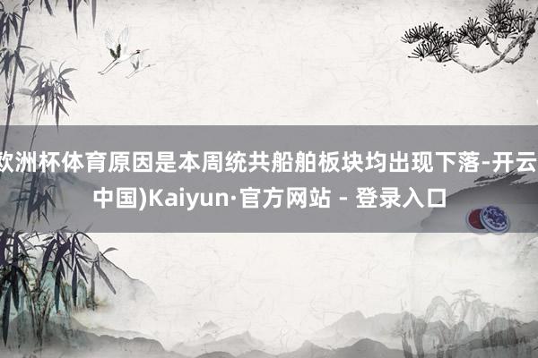 欧洲杯体育原因是本周统共船舶板块均出现下落-开云(中国)Kaiyun·官方网站 - 登录入口