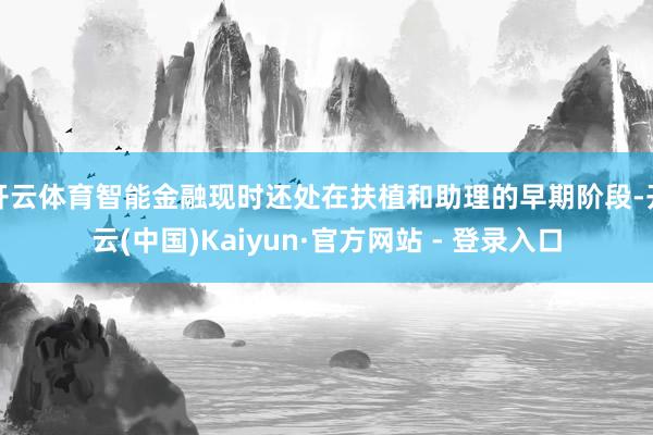 开云体育智能金融现时还处在扶植和助理的早期阶段-开云(中国)Kaiyun·官方网站 - 登录入口