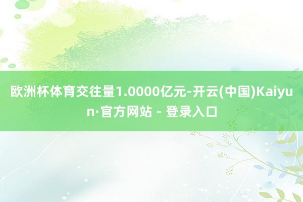 欧洲杯体育交往量1.0000亿元-开云(中国)Kaiyun·官方网站 - 登录入口