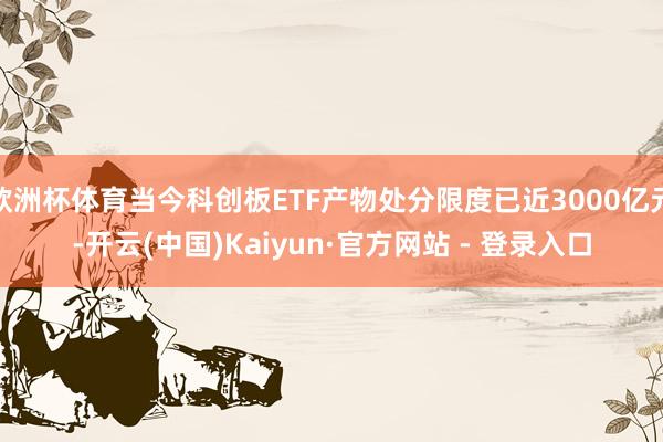 欧洲杯体育当今科创板ETF产物处分限度已近3000亿元-开云(中国)Kaiyun·官方网站 - 登录入口