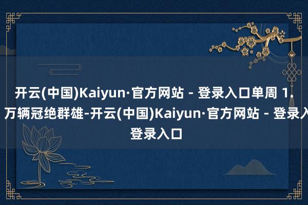 开云(中国)Kaiyun·官方网站 - 登录入口单周 1.39 万辆冠绝群雄-开云(中国)Kaiyun·官方网站 - 登录入口