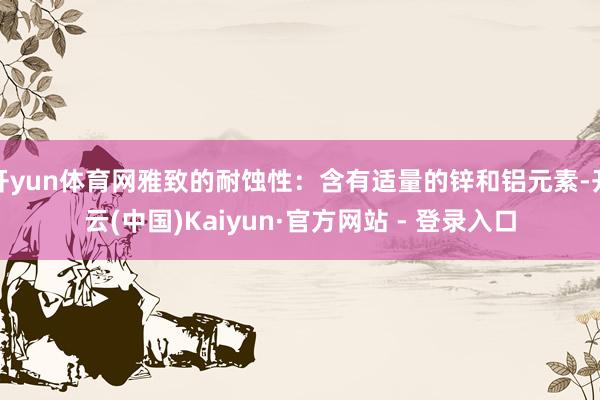 开yun体育网雅致的耐蚀性：含有适量的锌和铝元素-开云(中国)Kaiyun·官方网站 - 登录入口