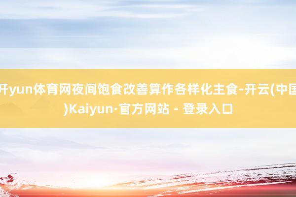 开yun体育网夜间饱食改善算作各样化主食-开云(中国)Kaiyun·官方网站 - 登录入口