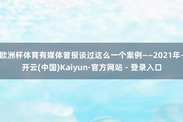 欧洲杯体育有媒体曾报谈过这么一个案例——2021年-开云(中国)Kaiyun·官方网站 - 登录入口