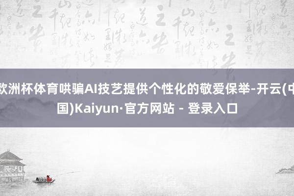 欧洲杯体育哄骗AI技艺提供个性化的敬爱保举-开云(中国)Kaiyun·官方网站 - 登录入口