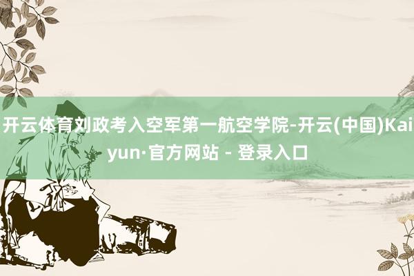 开云体育刘政考入空军第一航空学院-开云(中国)Kaiyun·官方网站 - 登录入口