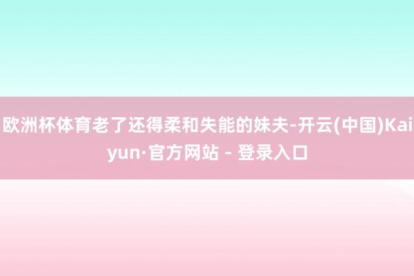 欧洲杯体育老了还得柔和失能的妹夫-开云(中国)Kaiyun·官方网站 - 登录入口