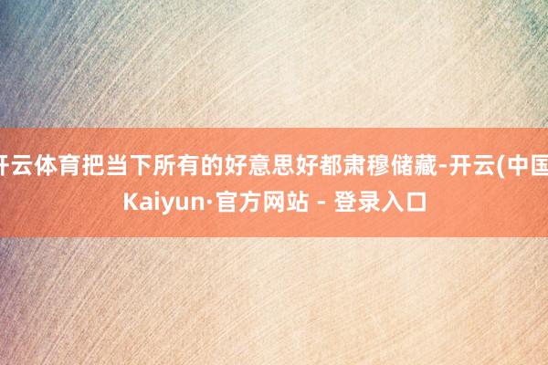 开云体育把当下所有的好意思好都肃穆储藏-开云(中国)Kaiyun·官方网站 - 登录入口