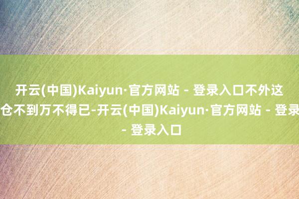 开云(中国)Kaiyun·官方网站 - 登录入口不外这个粮仓不到万不得已-开云(中国)Kaiyun·官方网站 - 登录入口