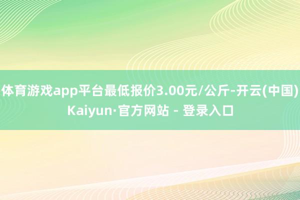 体育游戏app平台最低报价3.00元/公斤-开云(中国)Kaiyun·官方网站 - 登录入口