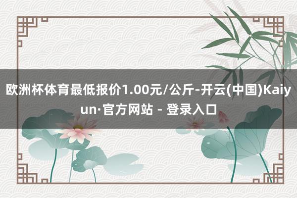欧洲杯体育最低报价1.00元/公斤-开云(中国)Kaiyun·官方网站 - 登录入口