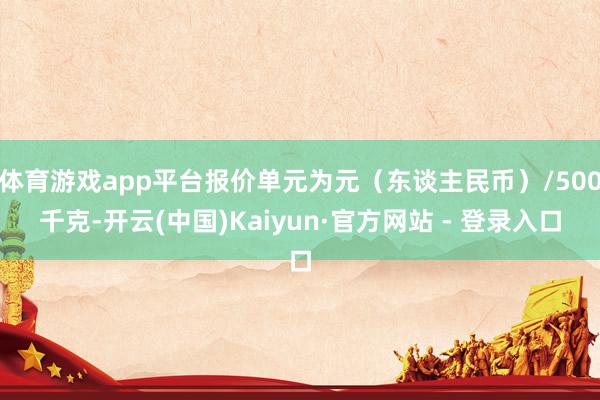 体育游戏app平台报价单元为元(东谈主民币)/500千克-开云(中国)Kaiyun·官方网站 - 登录入口