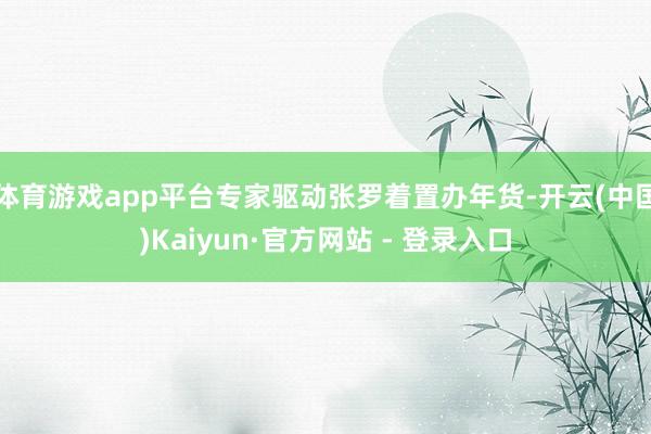 体育游戏app平台专家驱动张罗着置办年货-开云(中国)Kaiyun·官方网站 - 登录入口