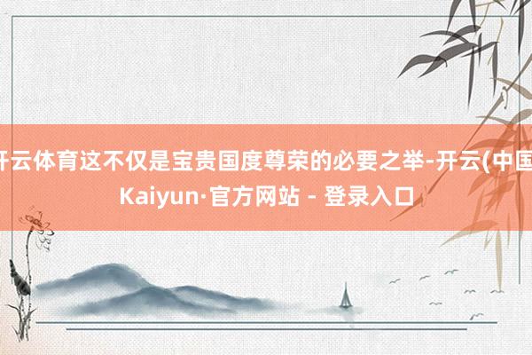 开云体育这不仅是宝贵国度尊荣的必要之举-开云(中国)Kaiyun·官方网站 - 登录入口