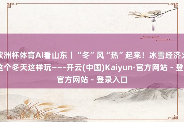 欧洲杯体育AI看山东丨“冬”风“热”起来！冰雪经济火出圈 这个冬天这样玩——-开云(中国)Kaiyun·官方网站 - 登录入口