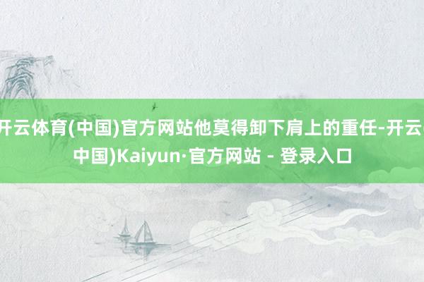 开云体育(中国)官方网站他莫得卸下肩上的重任-开云(中国)Kaiyun·官方网站 - 登录入口