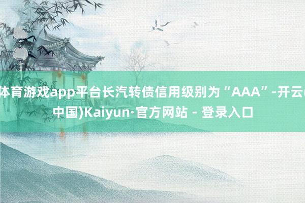 体育游戏app平台长汽转债信用级别为“AAA”-开云(中国)Kaiyun·官方网站 - 登录入口