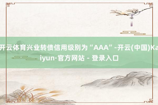 开云体育兴业转债信用级别为“AAA”-开云(中国)Kaiyun·官方网站 - 登录入口