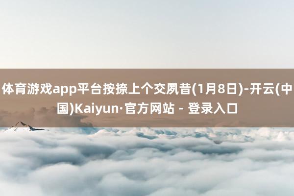 体育游戏app平台按捺上个交夙昔(1月8日)-开云(中国)Kaiyun·官方网站 - 登录入口