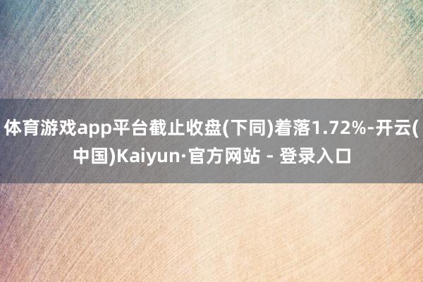 体育游戏app平台截止收盘(下同)着落1.72%-开云(中国)Kaiyun·官方网站 - 登录入口