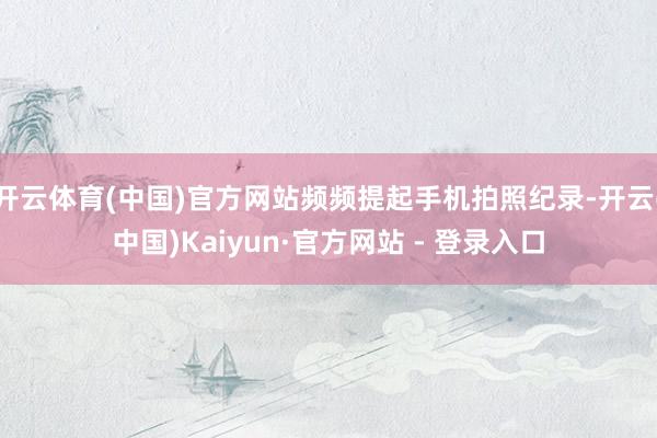 开云体育(中国)官方网站频频提起手机拍照纪录-开云(中国)Kaiyun·官方网站 - 登录入口