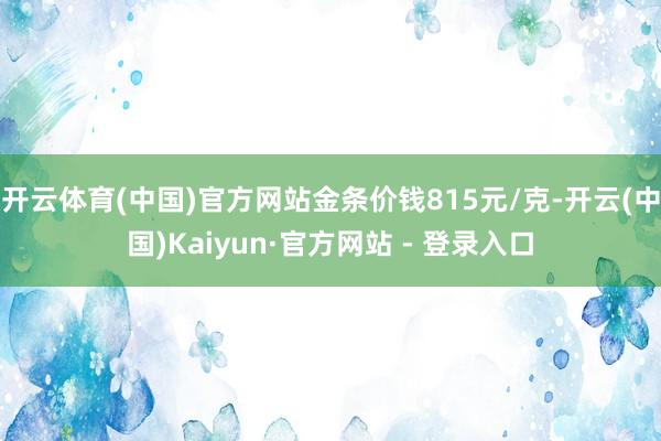 开云体育(中国)官方网站金条价钱815元/克-开云(中国)Kaiyun·官方网站 - 登录入口