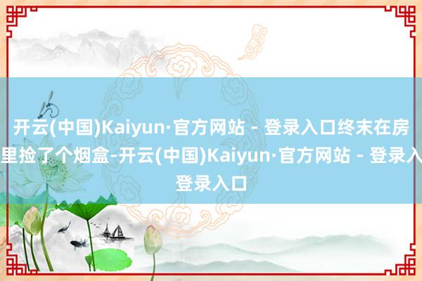 开云(中国)Kaiyun·官方网站 - 登录入口终末在房子里捡了个烟盒-开云(中国)Kaiyun·官方网站 - 登录入口