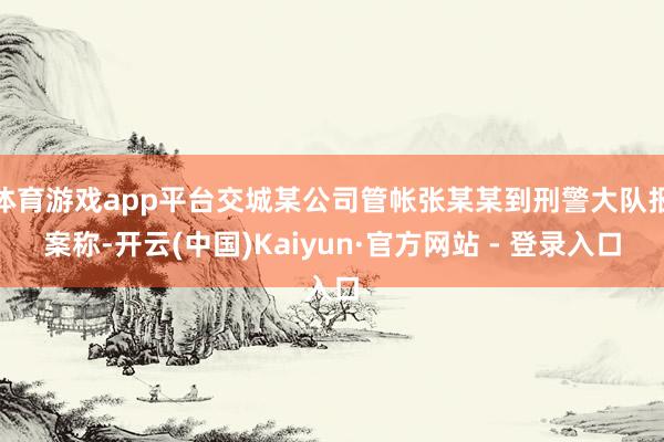 体育游戏app平台交城某公司管帐张某某到刑警大队报案称-开云(中国)Kaiyun·官方网站 - 登录入口