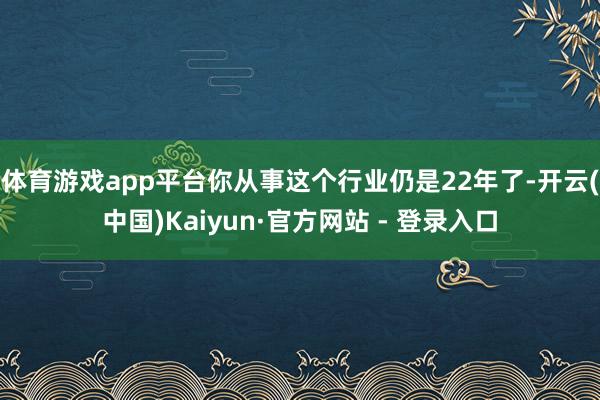 体育游戏app平台你从事这个行业仍是22年了-开云(中国)Kaiyun·官方网站 - 登录入口