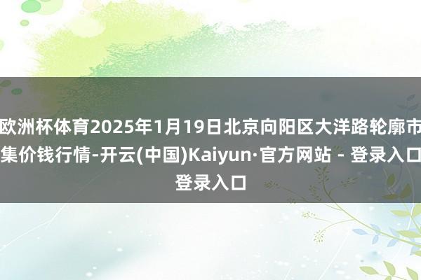 欧洲杯体育2025年1月19日北京向阳区大洋路轮廓市集价钱行情-开云(中国)Kaiyun·官方网站 - 登录入口
