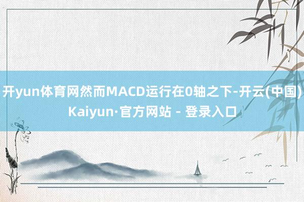 开yun体育网然而MACD运行在0轴之下-开云(中国)Kaiyun·官方网站 - 登录入口