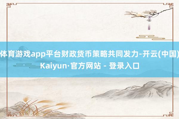 体育游戏app平台财政货币策略共同发力-开云(中国)Kaiyun·官方网站 - 登录入口