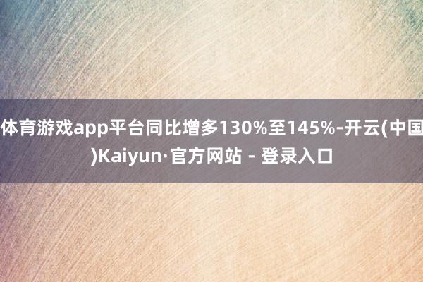 体育游戏app平台同比增多130%至145%-开云(中国)Kaiyun·官方网站 - 登录入口