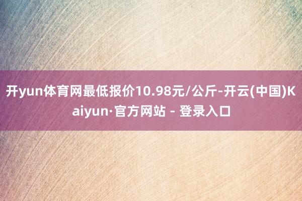 开yun体育网最低报价10.98元/公斤-开云(中国)Kaiyun·官方网站 - 登录入口