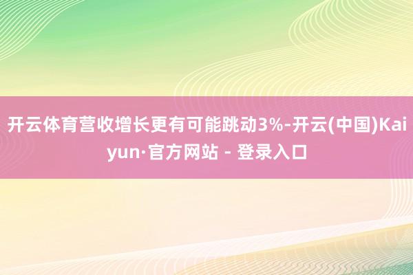 开云体育营收增长更有可能跳动3%-开云(中国)Kaiyun·官方网站 - 登录入口