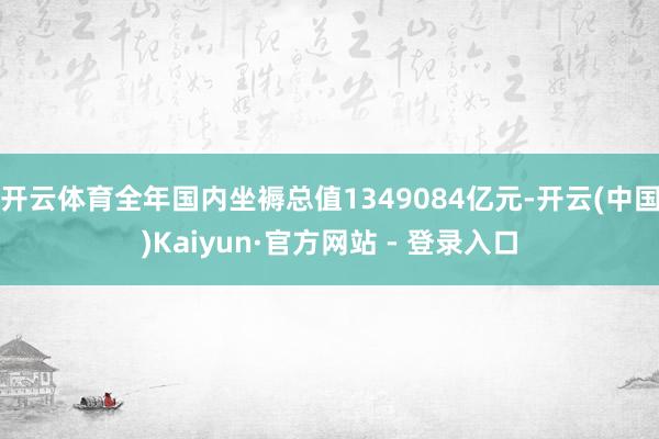 开云体育全年国内坐褥总值1349084亿元-开云(中国)Kaiyun·官方网站 - 登录入口