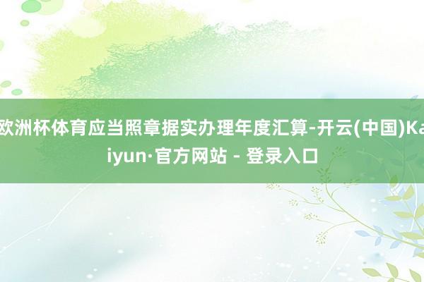 欧洲杯体育应当照章据实办理年度汇算-开云(中国)Kaiyun·官方网站 - 登录入口