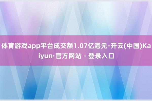体育游戏app平台成交额1.07亿港元-开云(中国)Kaiyun·官方网站 - 登录入口