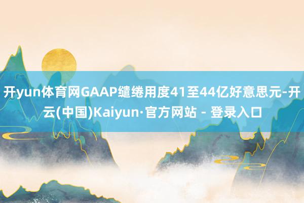 开yun体育网GAAP缱绻用度41至44亿好意思元-开云(中国)Kaiyun·官方网站 - 登录入口