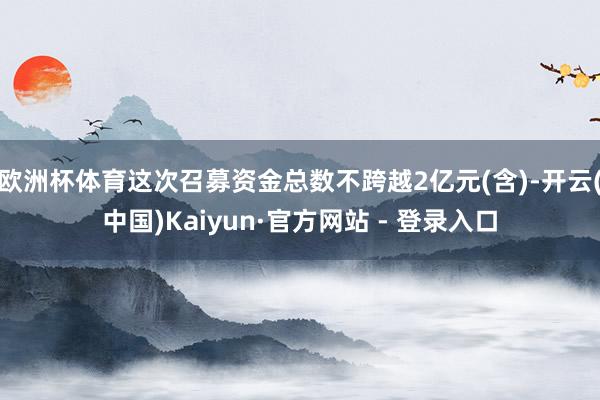 欧洲杯体育这次召募资金总数不跨越2亿元(含)-开云(中国)Kaiyun·官方网站 - 登录入口