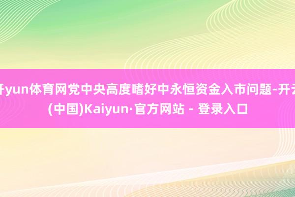 开yun体育网党中央高度嗜好中永恒资金入市问题-开云(中国)Kaiyun·官方网站 - 登录入口