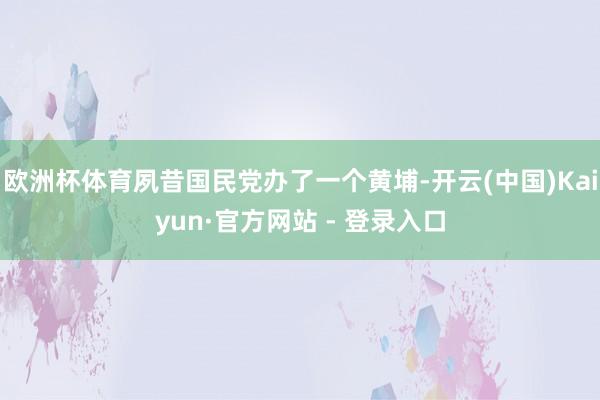 欧洲杯体育夙昔国民党办了一个黄埔-开云(中国)Kaiyun·官方网站 - 登录入口