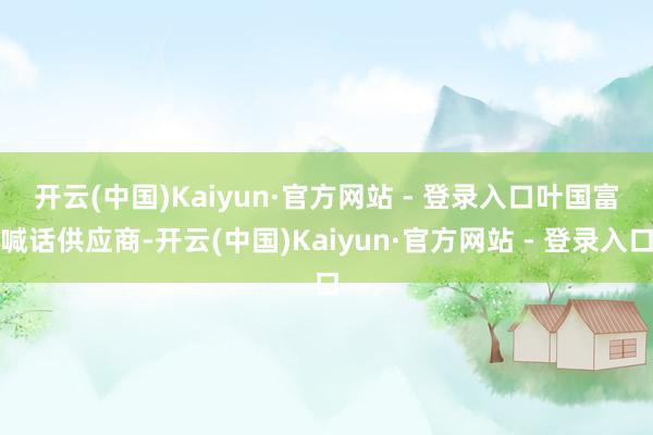开云(中国)Kaiyun·官方网站 - 登录入口　　叶国富喊话供应商-开云(中国)Kaiyun·官方网站 - 登录入口