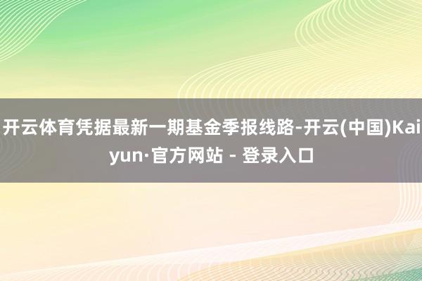 开云体育凭据最新一期基金季报线路-开云(中国)Kaiyun·官方网站 - 登录入口