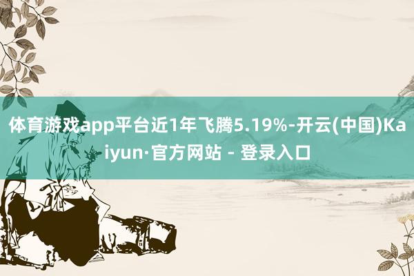 体育游戏app平台近1年飞腾5.19%-开云(中国)Kaiyun·官方网站 - 登录入口